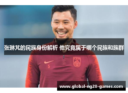 张琳芃的民族身份解析 他究竟属于哪个民族和族群