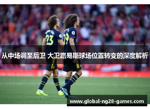 从中场调至后卫 大卫路易斯球场位置转变的深度解析 从中场调至后卫 大卫路易斯球场位置转变的深度解析
