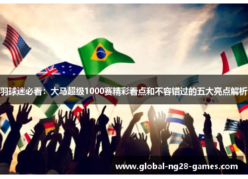 羽球迷必看：大马超级1000赛精彩看点和不容错过的五大亮点解析