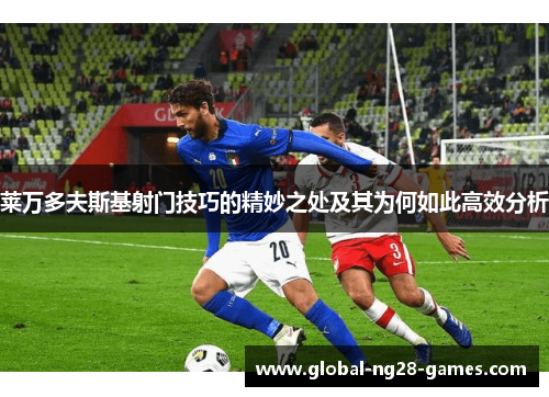 莱万多夫斯基射门技巧的精妙之处及其为何如此高效分析 莱万多夫斯基射门技巧的精妙之处及其为何如此高效分析