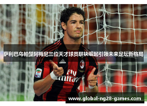 萨利巴乌帕楚阿梅尼三位天才球员联袂崛起引领未来足坛新格局 萨利巴乌帕楚阿梅尼三位天才球员联袂崛起引领未来足坛新格局