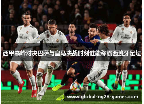 西甲巅峰对决巴萨与皇马决战时刻谁能称霸西班牙足坛 西甲巅峰对决巴萨与皇马决战时刻谁能称霸西班牙足坛