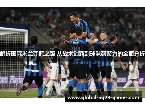 解析国际米兰夺冠之路 从战术创新到球队凝聚力的全面分析 解析国际米兰夺冠之路 从战术创新到球队凝聚力的全面分析
