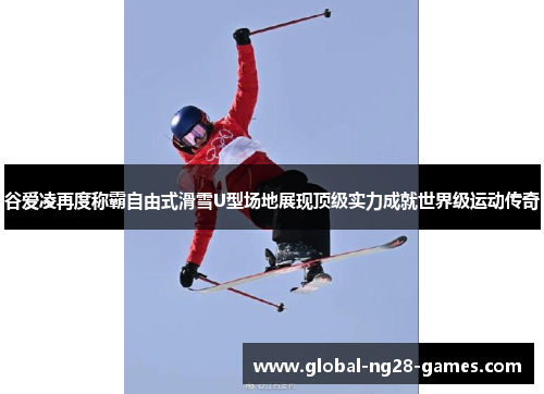 谷爱凌再度称霸自由式滑雪U型场地展现顶级实力成就世界级运动传奇